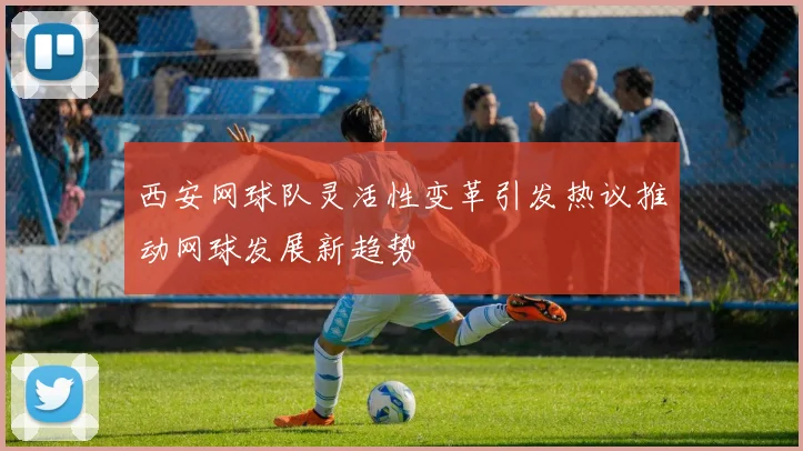 西安网球队灵活性变革引发热议推动网球发展新趋势
