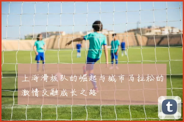 上海滑板队的崛起与城市马拉松的激情交融成长之路