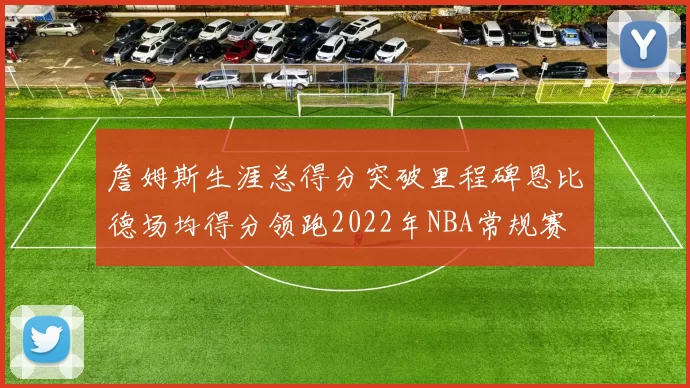 詹姆斯生涯总得分突破里程碑恩比德场均得分领跑2022年NBA常规赛