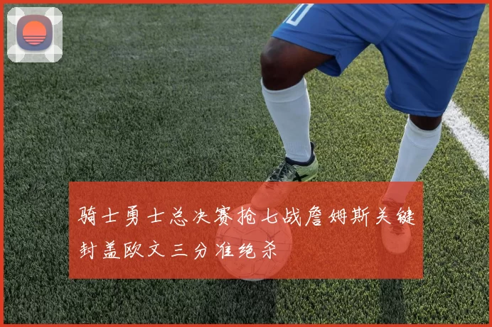 骑士勇士总决赛抢七战詹姆斯关键封盖欧文三分准绝杀