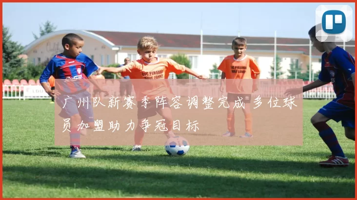 广州队新赛季阵容调整完成 多位球员加盟助力争冠目标