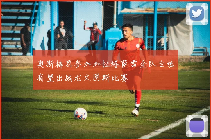 奥斯梅恩参加加拉塔萨雷全队合练有望出战尤文图斯比赛