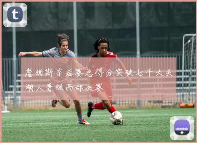 詹姆斯季后赛总得分突破七千大关湖人晋级西部决赛