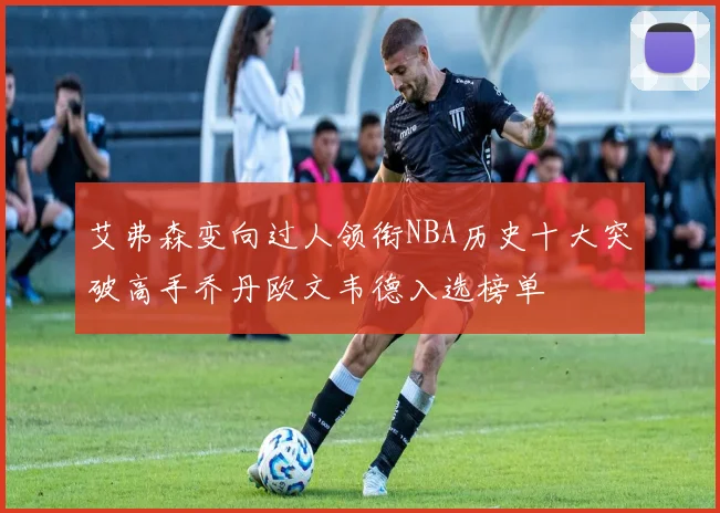 艾弗森变向过人领衔NBA历史十大突破高手乔丹欧文韦德入选榜单