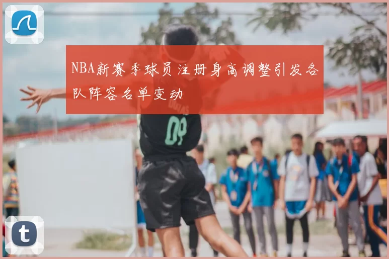 NBA新赛季球员注册身高调整引发各队阵容名单变动