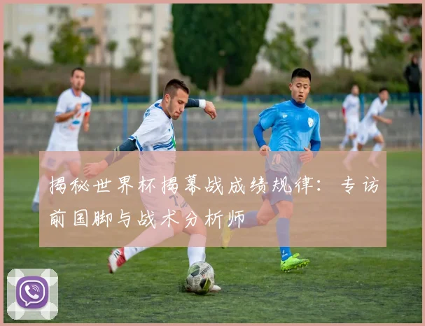 揭秘世界杯揭幕战成绩规律:专访前国脚与战术分析师