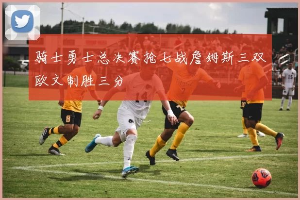 骑士勇士总决赛抢七战詹姆斯三双欧文制胜三分