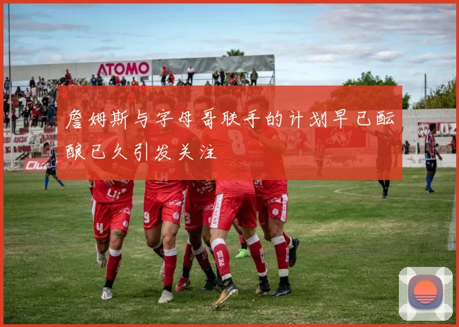 詹姆斯与字母哥联手的计划早已酝酿已久引发关注