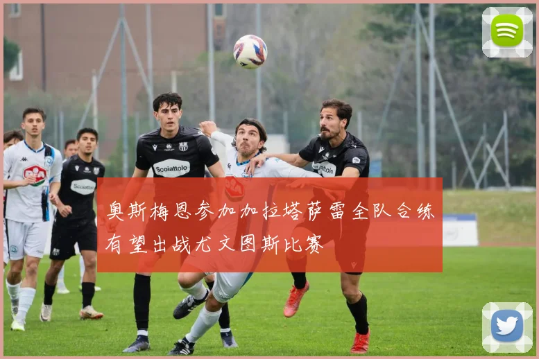 奥斯梅恩参加加拉塔萨雷全队合练有望出战尤文图斯比赛