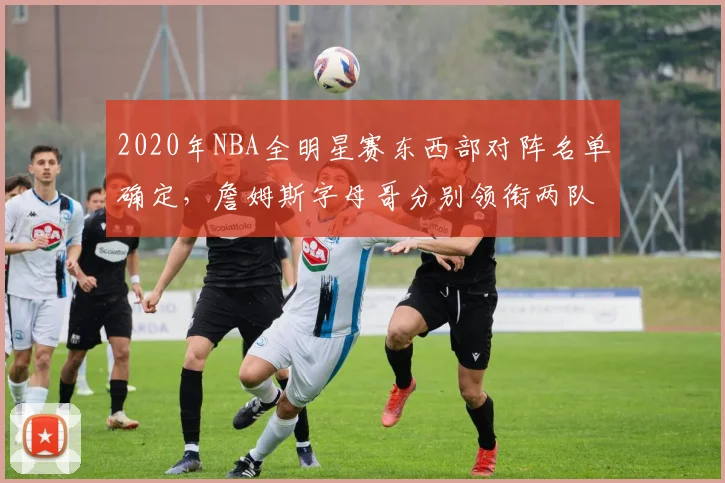 2020年NBA全明星赛东西部对阵名单确定,詹姆斯字母哥分别领衔两队
