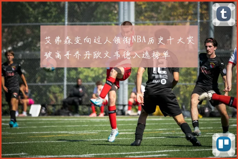 艾弗森变向过人领衔NBA历史十大突破高手乔丹欧文韦德入选榜单