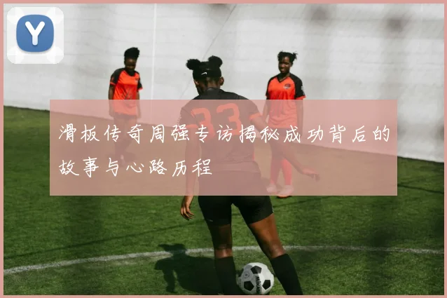 滑板传奇周强专访揭秘成功背后的故事与心路历程