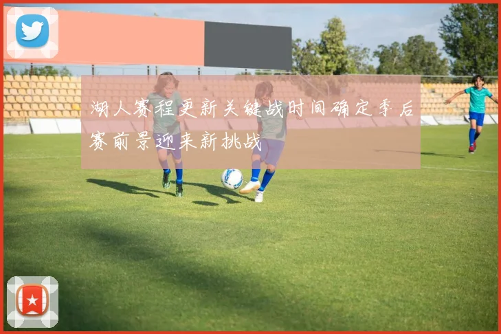 湖人赛程更新关键战时间确定季后赛前景迎来新挑战