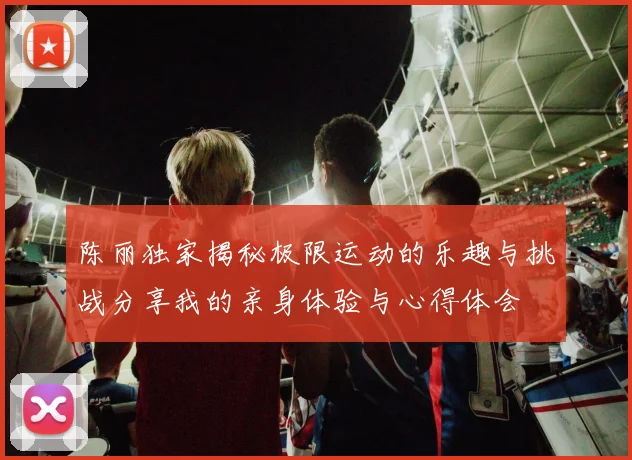 陈丽独家揭秘极限运动的乐趣与挑战分享我的亲身体验与心得体会