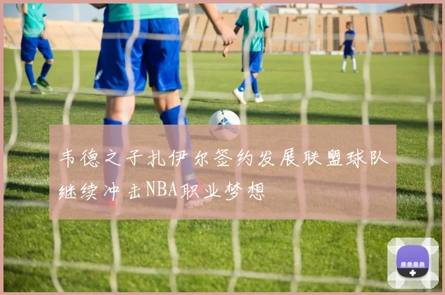 韦德之子扎伊尔签约发展联盟球队继续冲击NBA职业梦想