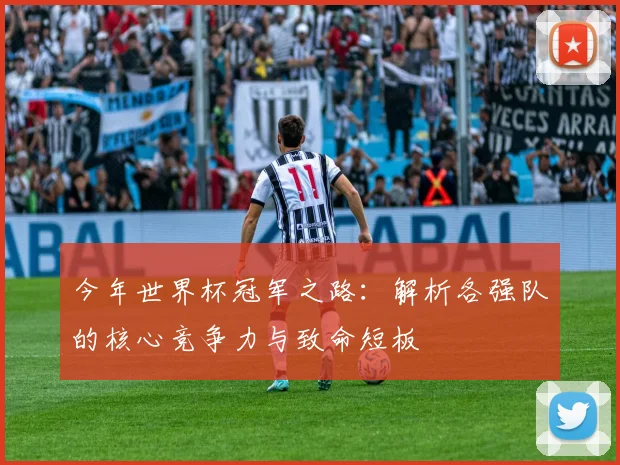 今年世界杯冠军之路:解析各强队的核心竞争力与致命短板