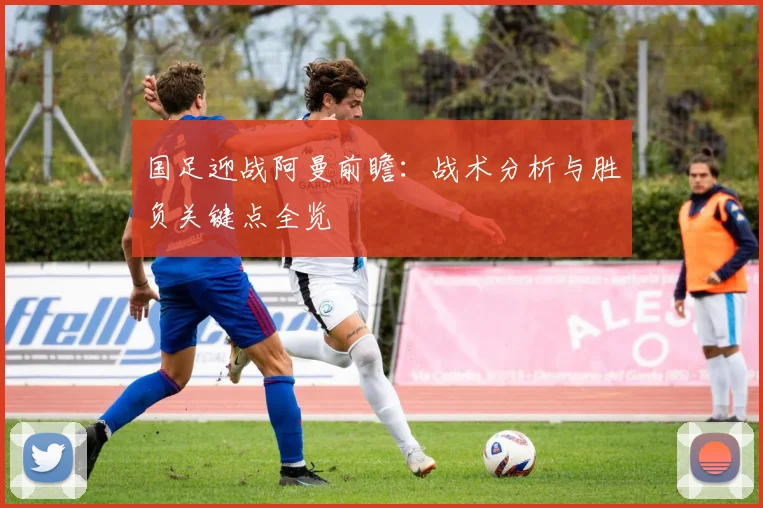 国足迎战阿曼前瞻:战术分析与胜负关键点全览