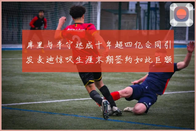 库里与李宁达成十年超四亿合同引发麦迪惊叹生涯末期签约如此巨额前所未闻