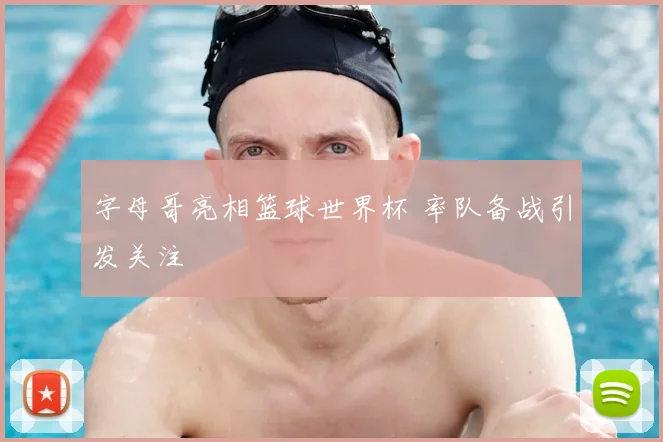字母哥亮相篮球世界杯 率队备战引发关注
