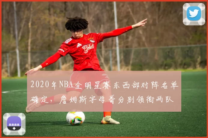 2020年NBA全明星赛东西部对阵名单确定，詹姆斯字母哥分别领衔两队