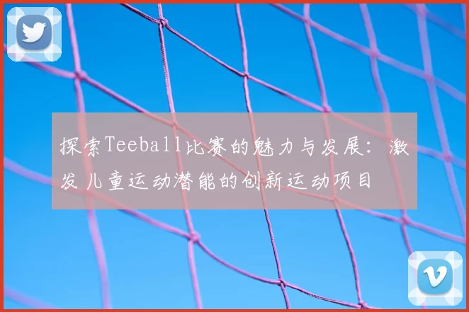 探索Teeball比赛的魅力与发展：激发儿童运动潜能的创新运动项目