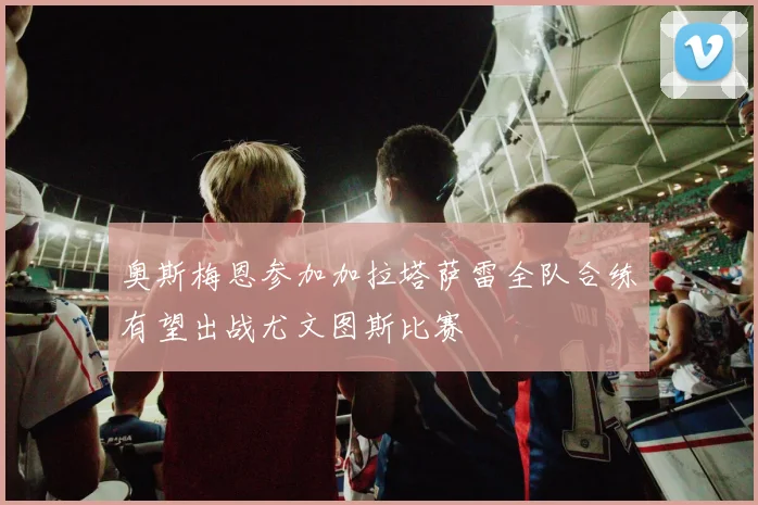 奥斯梅恩参加加拉塔萨雷全队合练有望出战尤文图斯比赛