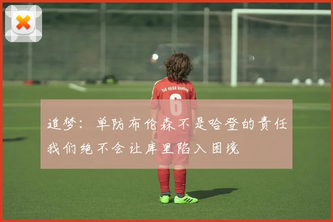 追梦:单防布伦森不是哈登的责任我们绝不会让库里陷入困境