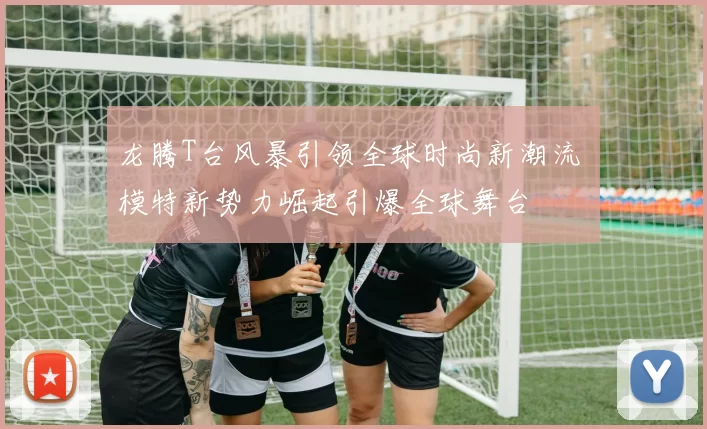 龙腾T台风暴引领全球时尚新潮流 模特新势力崛起引爆全球舞台