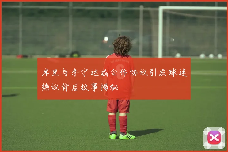 库里与李宁达成合作协议引发球迷热议背后故事揭秘