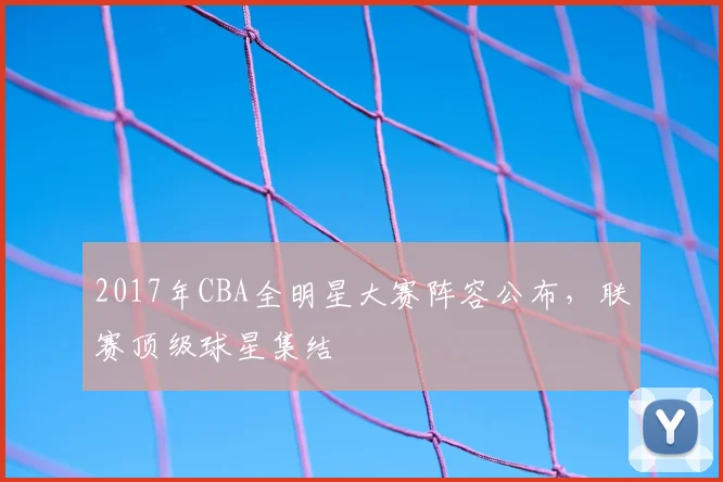 2017年CBA全明星大赛阵容公布,联赛顶级球星集结
