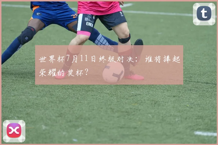 世界杯7月11日终极对决:谁将捧起荣耀的奖杯?