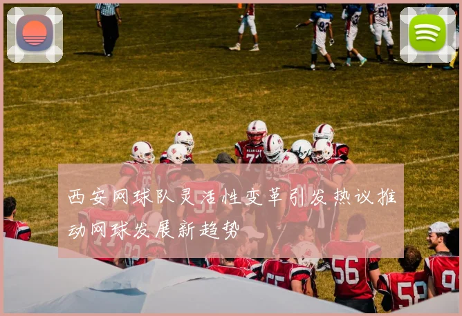 西安网球队灵活性变革引发热议推动网球发展新趋势