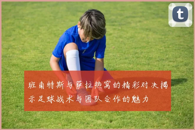 班南特斯与萨拉热窝的精彩对决揭示足球战术与团队合作的魅力