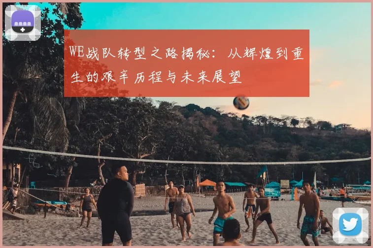 WE战队转型之路揭秘:从辉煌到重生的艰辛历程与未来展望
