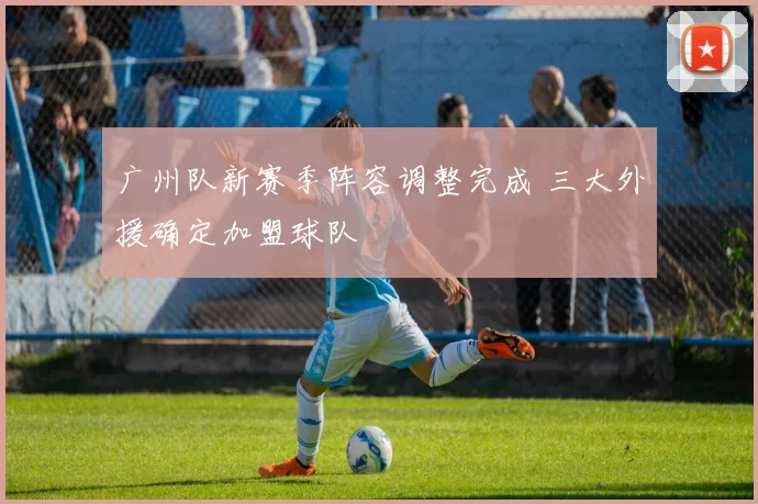 广州队新赛季阵容调整完成 三大外援确定加盟球队