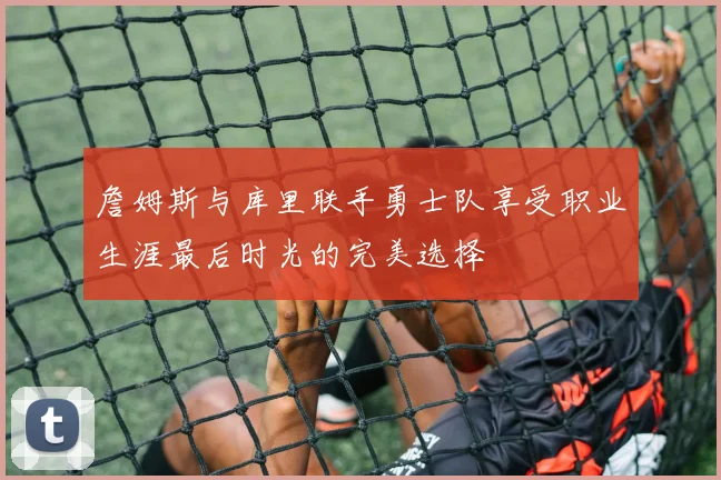 詹姆斯与库里联手勇士队享受职业生涯最后时光的完美选择