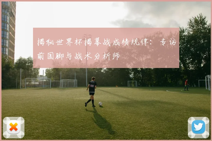 揭秘世界杯揭幕战成绩规律:专访前国脚与战术分析师