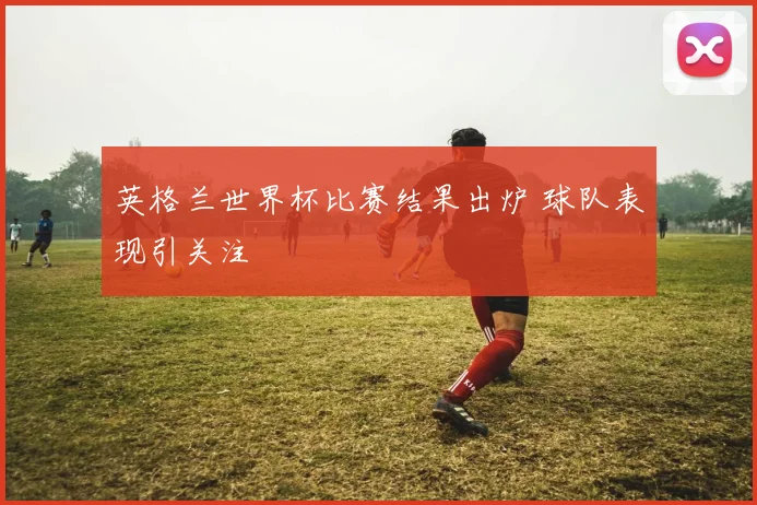 英格兰世界杯比赛结果出炉 球队表现引关注