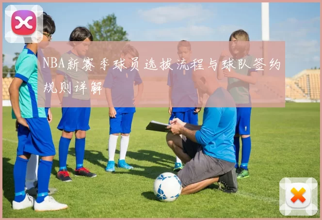 NBA新赛季球员选拔流程与球队签约规则详解