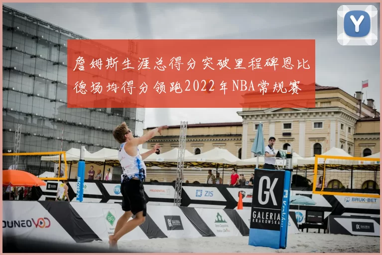 詹姆斯生涯总得分突破里程碑恩比德场均得分领跑2022年NBA常规赛