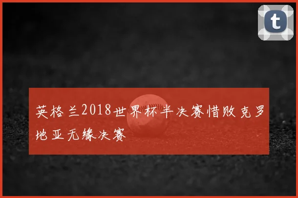 英格兰2018世界杯半决赛惜败克罗地亚无缘决赛