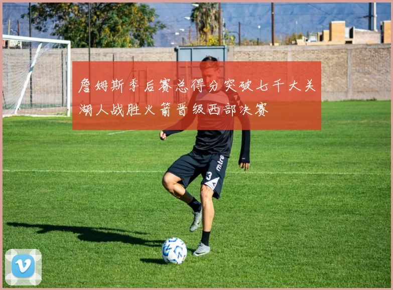 詹姆斯季后赛总得分突破七千大关湖人战胜火箭晋级西部决赛