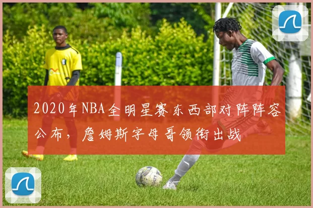 2020年NBA全明星赛东西部对阵阵容公布，詹姆斯字母哥领衔出战