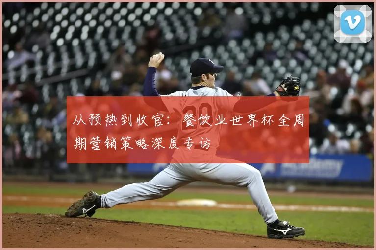 从预热到收官：餐饮业世界杯全周期营销策略深度专访