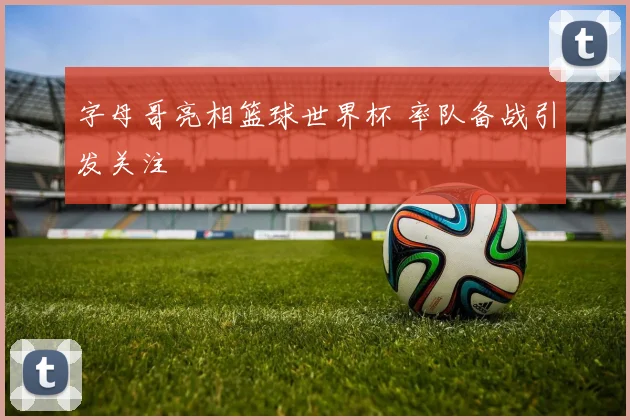字母哥亮相篮球世界杯 率队备战引发关注