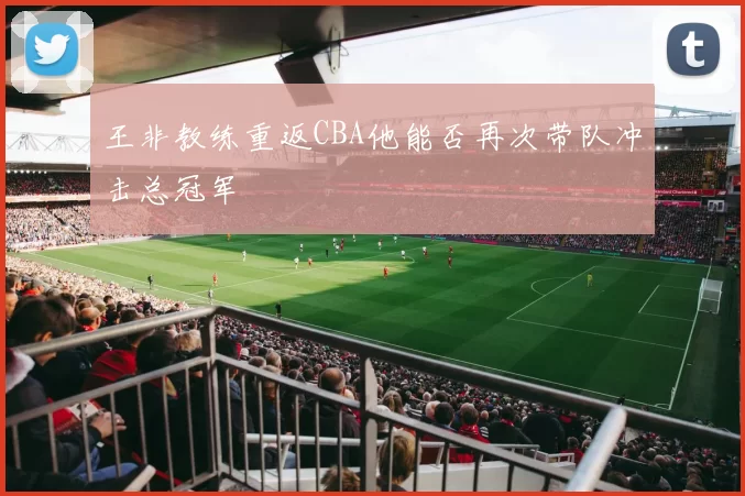 王非教练重返CBA他能否再次带队冲击总冠军