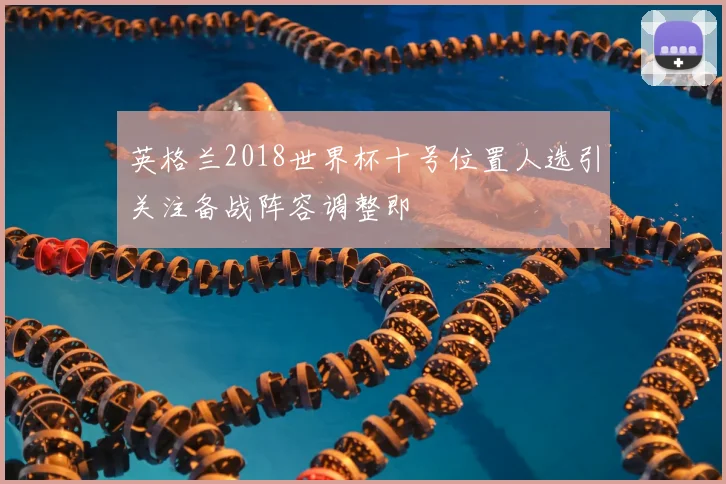 英格兰2018世界杯十号位置人选引关注备战阵容调整即